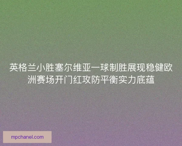 英格兰小胜塞尔维亚一球制胜展现稳健欧洲赛场开门红攻防平衡实力底蕴