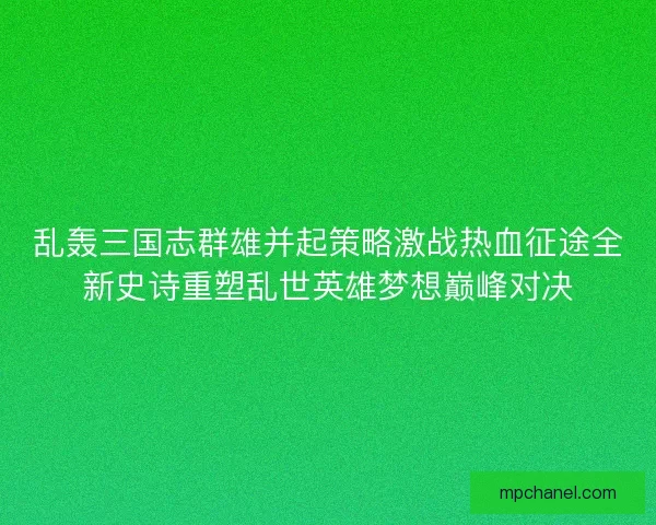 乱轰三国志群雄并起策略激战热血征途全新史诗重塑乱世英雄梦想巅峰对决