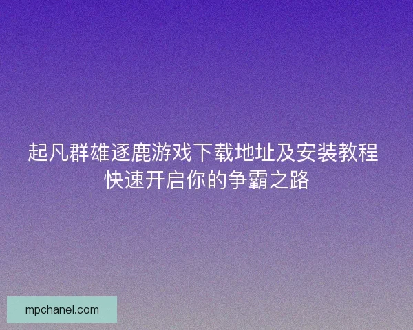 起凡群雄逐鹿游戏下载地址及安装教程 快速开启你的争霸之路 起凡群雄逐鹿游戏下载地址及安装教程 快速开启你的争霸之路