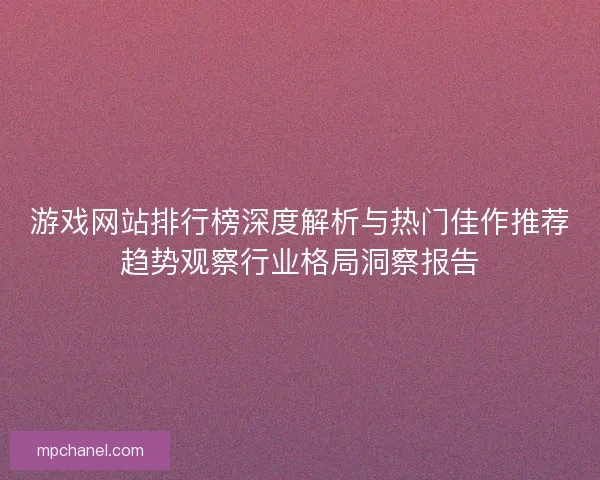 游戏网站排行榜深度解析与热门佳作推荐趋势观察行业格局洞察报告