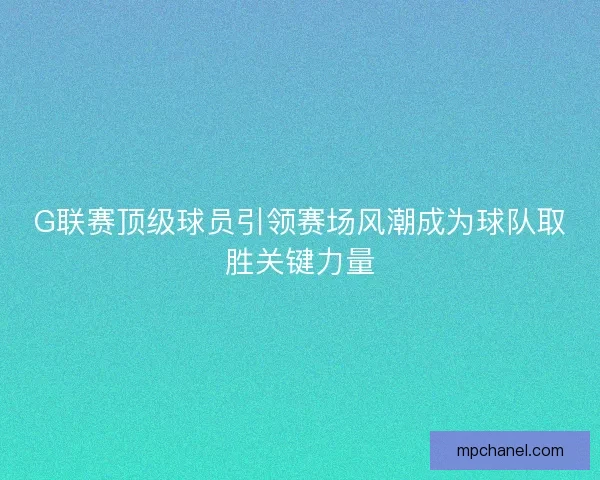 G联赛顶级球员引领赛场风潮成为球队取胜关键力量