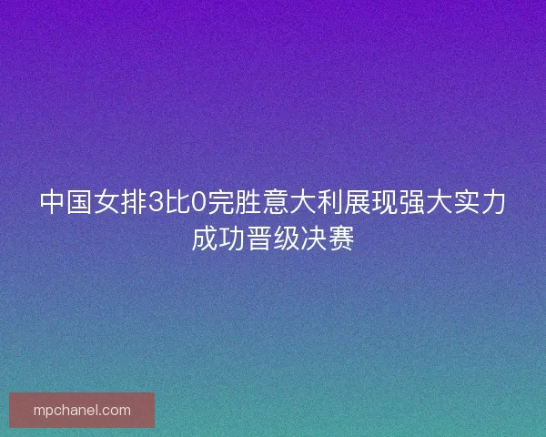 中国女排3比0完胜意大利展现强大实力成功晋级决赛