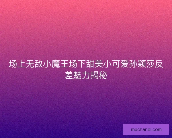 场上无敌小魔王场下甜美小可爱孙颖莎反差魅力揭秘