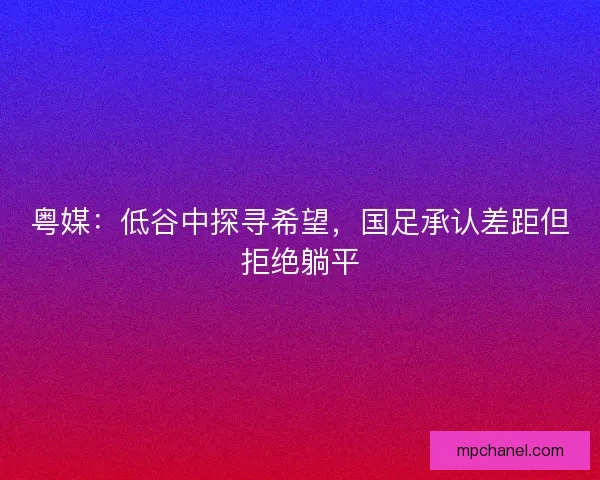 粤媒：低谷中探寻希望，国足承认差距但拒绝躺平