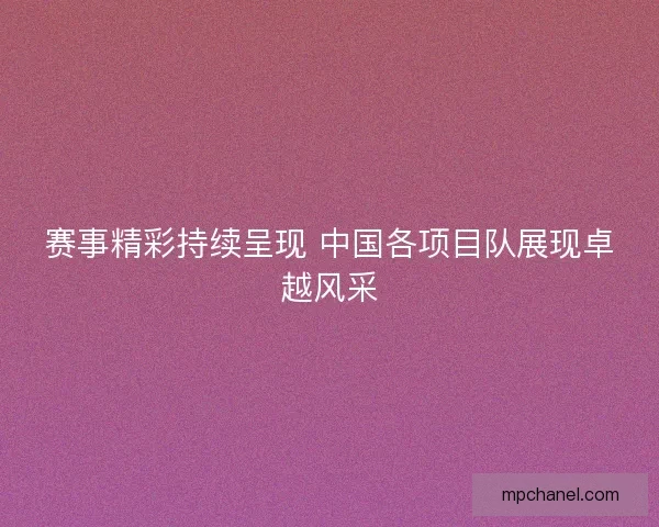 赛事精彩持续呈现 中国各项目队展现卓越风采