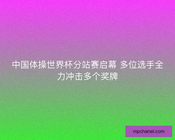 中国体操世界杯分站赛启幕 多位选手全力冲击多个奖牌 中国体操世界杯分站赛启幕 多位选手全力冲击多个奖牌