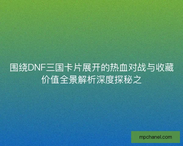 围绕DNF三国卡片展开的热血对战与收藏价值全景解析深度探秘之