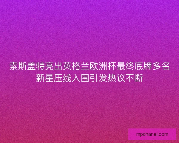 索斯盖特亮出英格兰欧洲杯最终底牌多名新星压线入围引发热议不断 索斯盖特亮出英格兰欧洲杯最终底牌多名新星压线入围引发热议不断