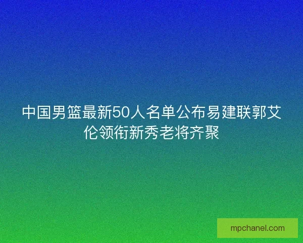 中国男篮最新50人名单公布易建联郭艾伦领衔新秀老将齐聚 中国男篮最新50人名单公布易建联郭艾伦领衔新秀老将齐聚