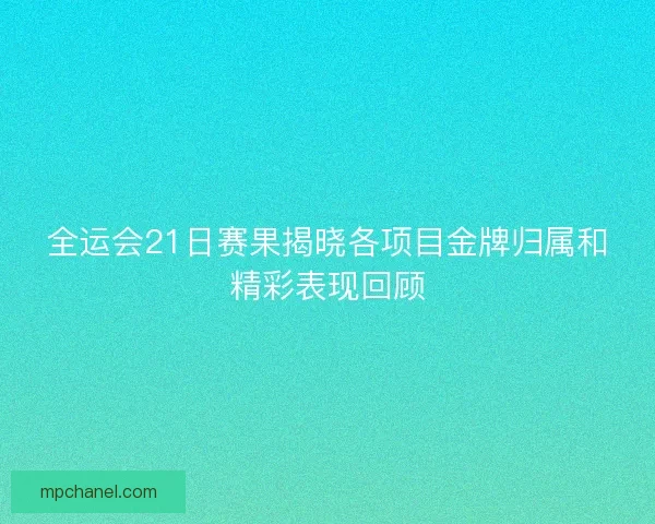 全运会21日赛果揭晓各项目金牌归属和精彩表现回顾