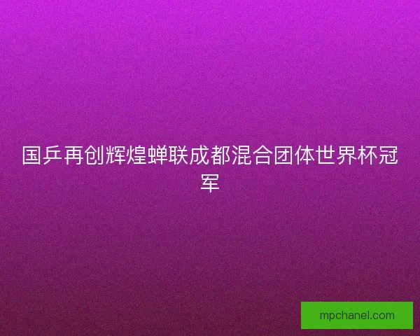 国乒再创辉煌蝉联成都混合团体世界杯冠军 国乒再创辉煌蝉联成都混合团体世界杯冠军