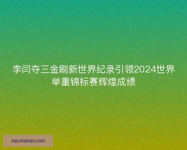李闫夺三金刷新世界纪录引领2024世界举重锦标赛辉煌成绩