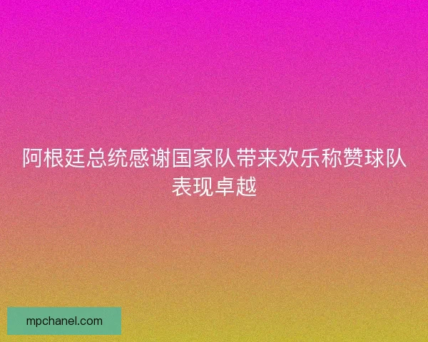 阿根廷总统感谢国家队带来欢乐称赞球队表现卓越 阿根廷总统感谢国家队带来欢乐称赞球队表现卓越