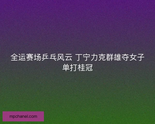 全运赛场乒乓风云 丁宁力克群雄夺女子单打桂冠