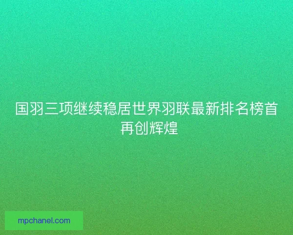 国羽三项继续稳居世界羽联最新排名榜首 再创辉煌 国羽三项继续稳居世界羽联最新排名榜首 再创辉煌