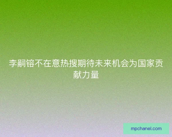 李嗣镕不在意热搜期待未来机会为国家贡献力量 李嗣镕不在意热搜期待未来机会为国家贡献力量