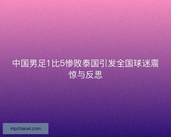 中国男足1比5惨败泰国引发全国球迷震惊与反思