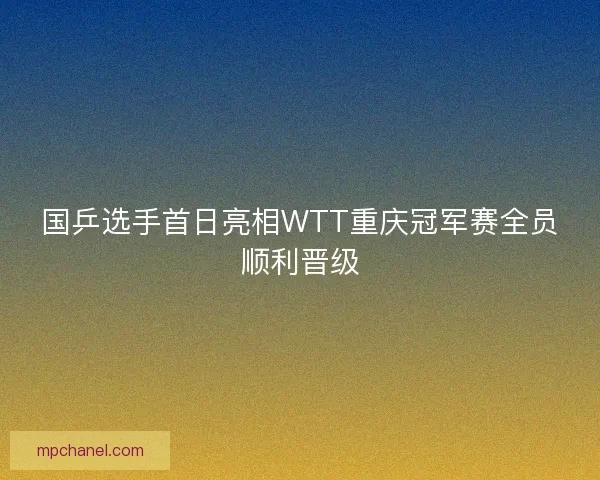 国乒选手首日亮相WTT重庆冠军赛全员顺利晋级