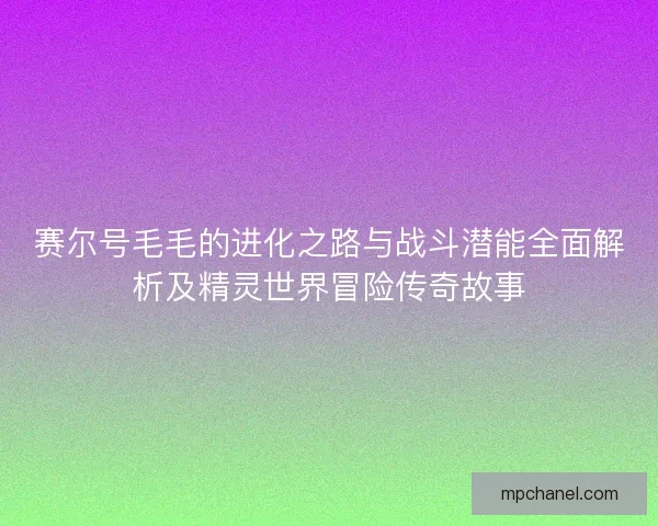 赛尔号毛毛的进化之路与战斗潜能全面解析及精灵世界冒险传奇故事 赛尔号毛毛的进化之路与战斗潜能全面解析及精灵世界冒险传奇故事