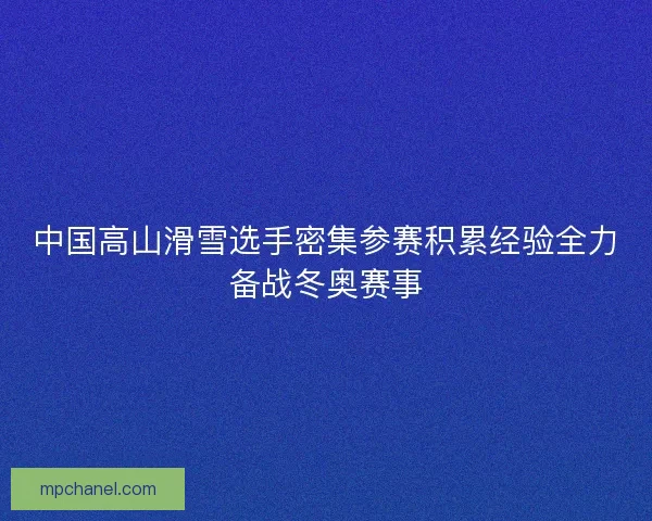 中国高山滑雪选手密集参赛积累经验全力备战冬奥赛事 中国高山滑雪选手密集参赛积累经验全力备战冬奥赛事