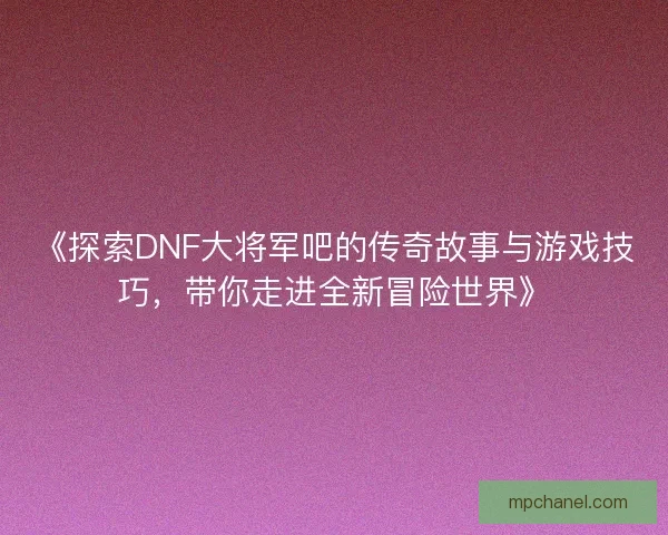 《探索DNF大将军吧的传奇故事与游戏技巧，带你走进全新冒险世界》