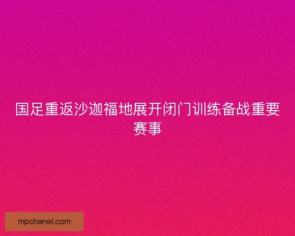 国足重返沙迦福地展开闭门训练备战重要赛事
