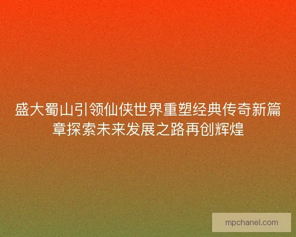 盛大蜀山引领仙侠世界重塑经典传奇新篇章探索未来发展之路再创辉煌 盛大蜀山引领仙侠世界重塑经典传奇新篇章探索未来发展之路再创辉煌